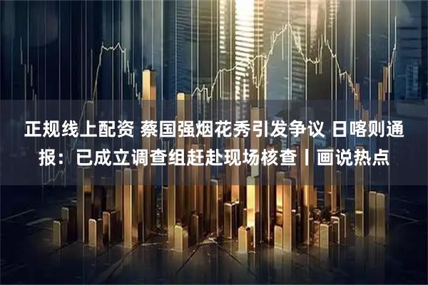 正规线上配资 蔡国强烟花秀引发争议 日喀则通报：已成立调查组赶赴现场核查丨画说热点