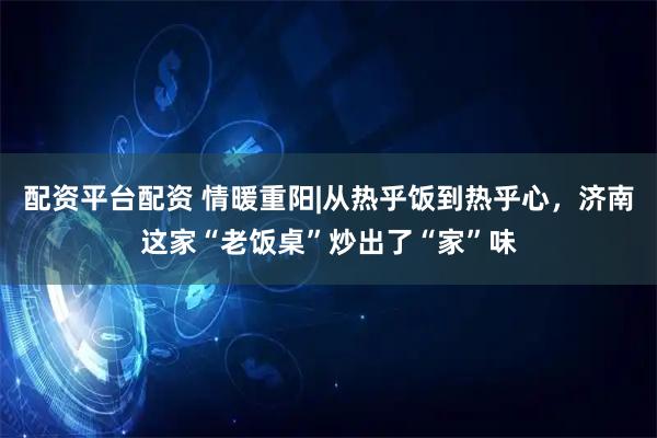 配资平台配资 情暖重阳|从热乎饭到热乎心，济南这家“老饭桌”炒出了“家”味