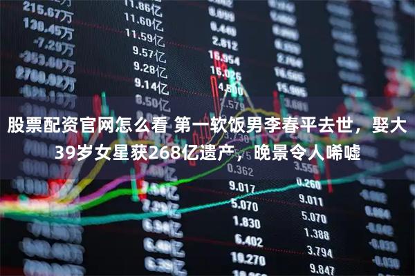 股票配资官网怎么看 第一软饭男李春平去世，娶大39岁女星获268亿遗产，晚景令人唏嘘