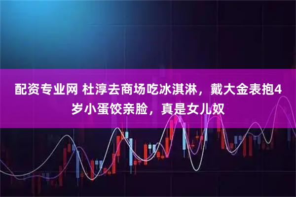 配资专业网 杜淳去商场吃冰淇淋，戴大金表抱4岁小蛋饺亲脸，真是女儿奴